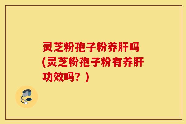 灵芝粉孢子粉养肝吗 (灵芝粉孢子粉有养肝功效吗？)