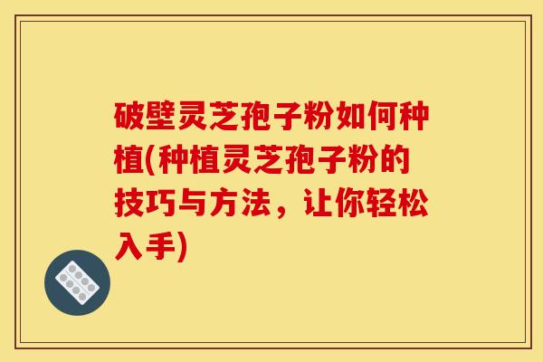 破壁灵芝孢子粉如何种植(种植灵芝孢子粉的技巧与方法，让你轻松入手)