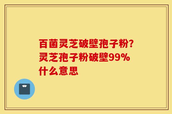 百菌灵芝破壁孢子粉？灵芝孢子粉破壁99%什么意思
