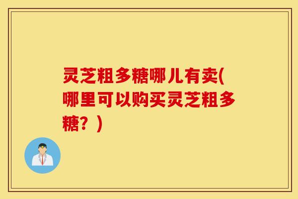 灵芝粗多糖哪儿有卖(哪里可以购买灵芝粗多糖？)