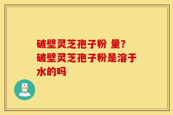 破壁灵芝孢子粉 量？破壁灵芝孢子粉是溶于水的吗