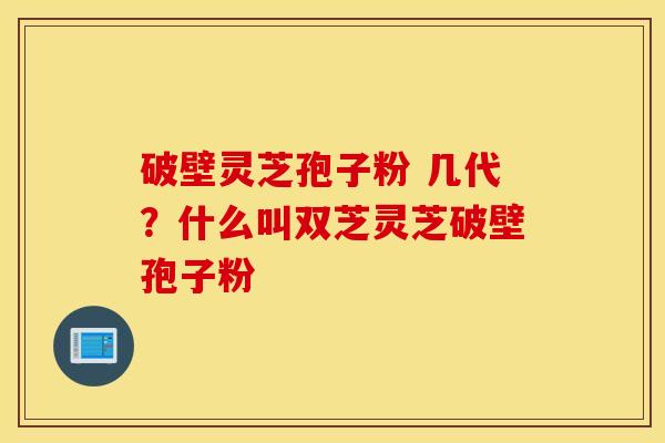 破壁灵芝孢子粉 几代？什么叫双芝灵芝破壁孢子粉