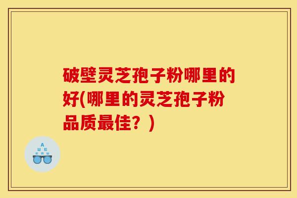 破壁灵芝孢子粉哪里的好(哪里的灵芝孢子粉品质最佳？)