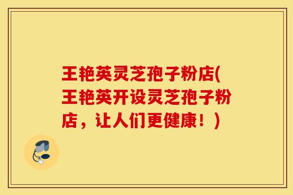 王艳英灵芝孢子粉店(王艳英开设灵芝孢子粉店，让人们更健康！)