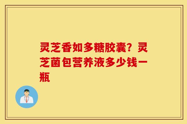 灵芝香如多糖胶囊？灵芝菌包营养液多少钱一瓶