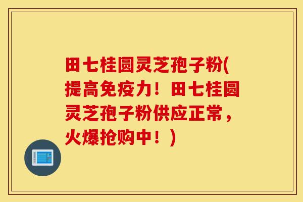 田七桂圆灵芝孢子粉(提高免疫力！田七桂圆灵芝孢子粉供应正常，火爆抢购中！)