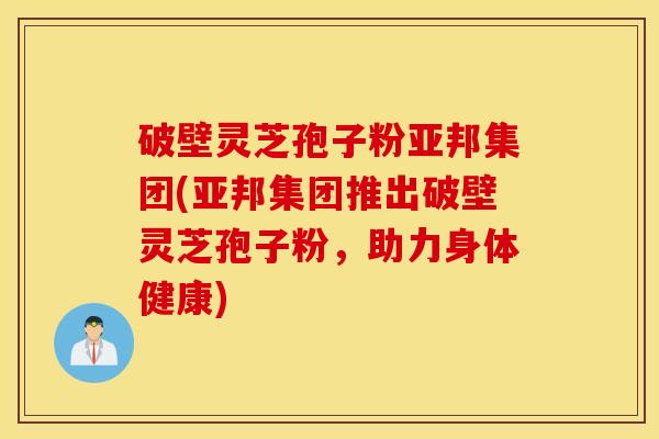 破壁灵芝孢子粉亚邦集团(亚邦集团推出破壁灵芝孢子粉，助力身体健康)