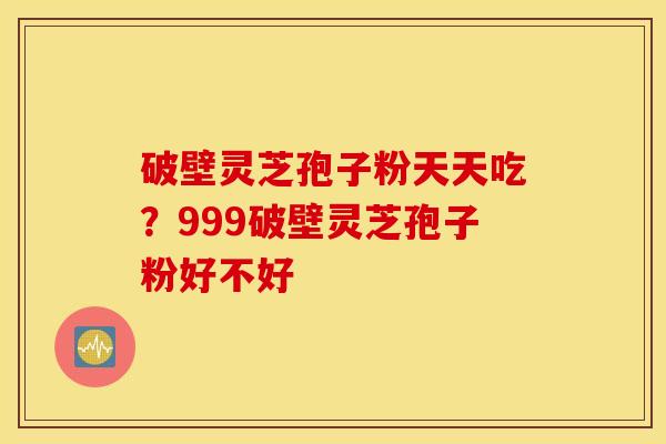 破壁灵芝孢子粉天天吃？999破壁灵芝孢子粉好不好