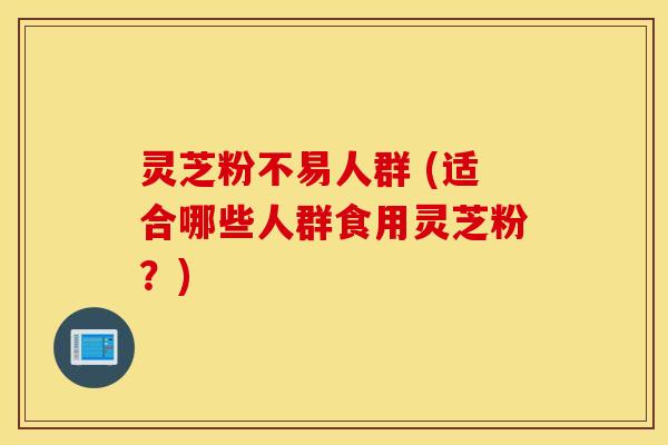 灵芝粉不易人群 (适合哪些人群食用灵芝粉？)