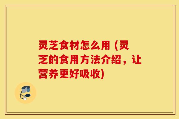 灵芝食材怎么用 (灵芝的食用方法介绍，让营养更好吸收)