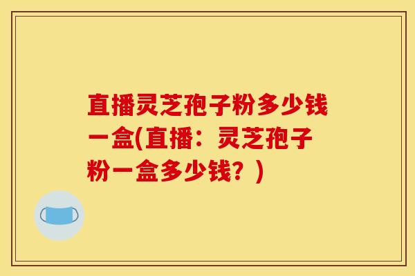 直播灵芝孢子粉多少钱一盒(直播：灵芝孢子粉一盒多少钱？)