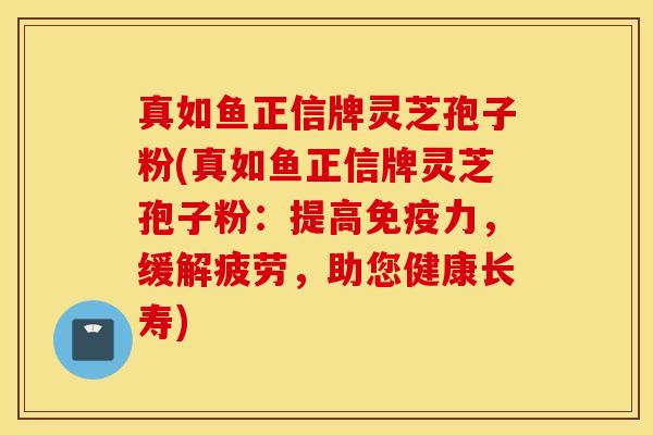 真如鱼正信牌灵芝孢子粉(真如鱼正信牌灵芝孢子粉：提高免疫力，缓解疲劳，助您健康长寿)