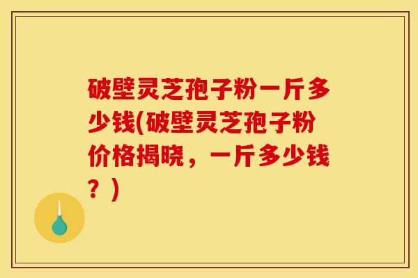破壁灵芝孢子粉一斤多少钱(破壁灵芝孢子粉价格揭晓，一斤多少钱？)