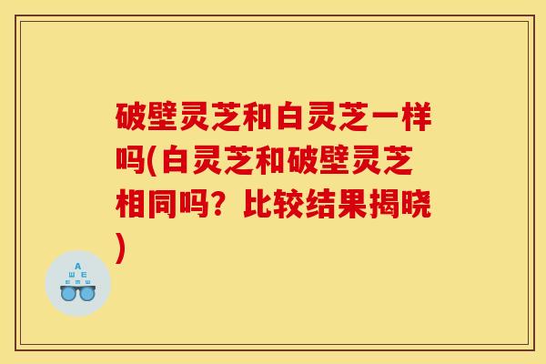破壁灵芝和白灵芝一样吗(白灵芝和破壁灵芝相同吗？比较结果揭晓)