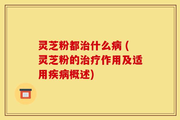 灵芝粉都治什么病 (灵芝粉的治疗作用及适用疾病概述)