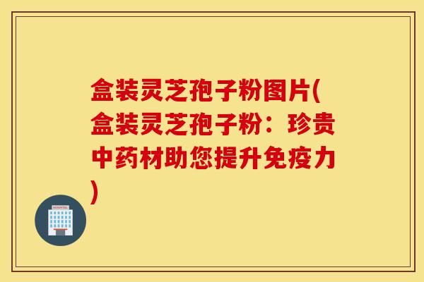 盒装灵芝孢子粉图片(盒装灵芝孢子粉：珍贵中药材助您提升免疫力)