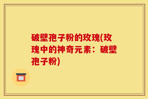 破壁孢子粉的玫瑰(玫瑰中的神奇元素：破壁孢子粉)