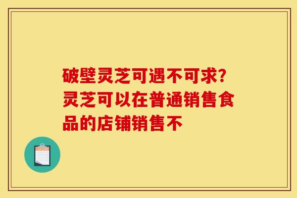 破壁灵芝可遇不可求？灵芝可以在普通销售食品的店铺销售不