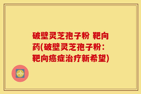破壁灵芝孢子粉 靶向药(破壁灵芝孢子粉：靶向癌症治疗新希望)