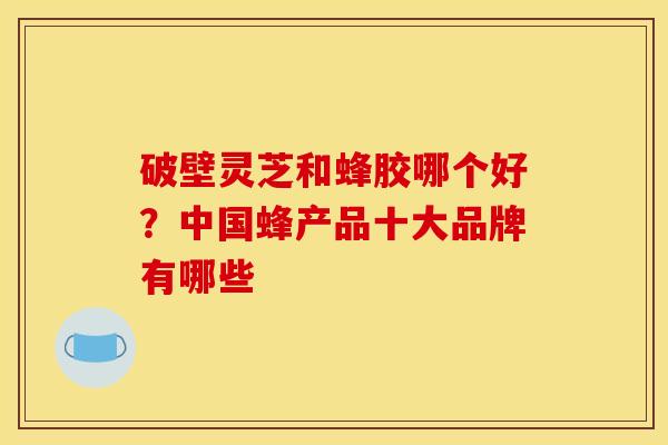 破壁灵芝和蜂胶哪个好？中国蜂产品十大品牌有哪些