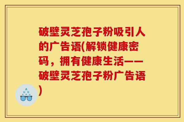 破壁灵芝孢子粉吸引人的广告语(解锁健康密码，拥有健康生活——破壁灵芝孢子粉广告语)