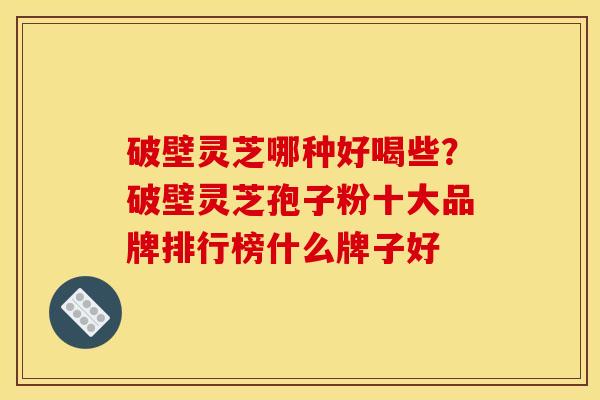 破壁灵芝哪种好喝些？破壁灵芝孢子粉十大品牌排行榜什么牌子好