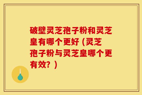 破壁灵芝孢子粉和灵芝皇有哪个更好 (灵芝孢子粉与灵芝皇哪个更有效？)