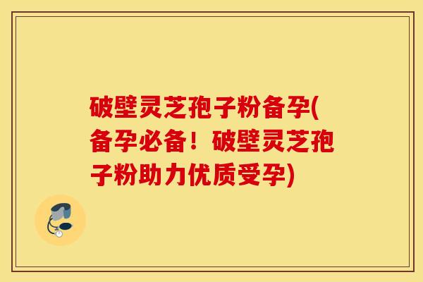 破壁灵芝孢子粉备孕(备孕必备！破壁灵芝孢子粉助力优质受孕)