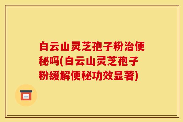 白云山灵芝孢子粉治便秘吗(白云山灵芝孢子粉缓解便秘功效显著)