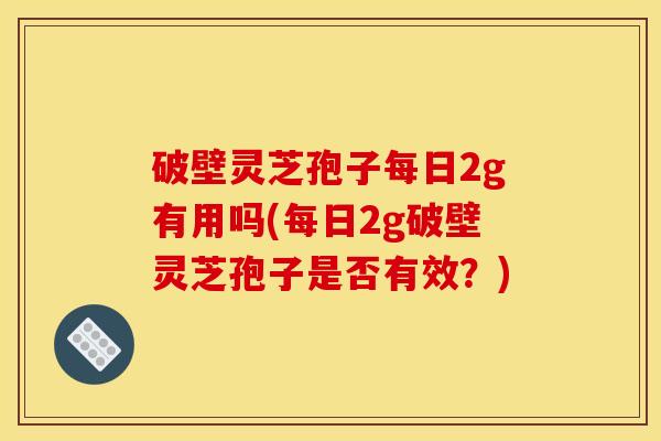 破壁灵芝孢子每日2g有用吗(每日2g破壁灵芝孢子是否有效？)