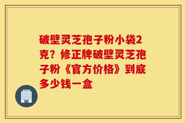 破壁灵芝孢子粉小袋2克？修正牌破壁灵芝孢子粉《官方价格》到底多少钱一盒