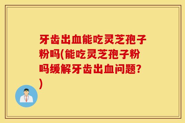 牙齿出血能吃灵芝孢子粉吗(能吃灵芝孢子粉吗缓解牙齿出血问题？)