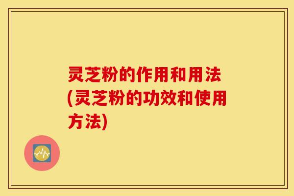 灵芝粉的作用和用法 (灵芝粉的功效和使用方法)
