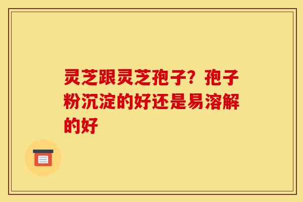 灵芝跟灵芝孢子？孢子粉沉淀的好还是易溶解的好