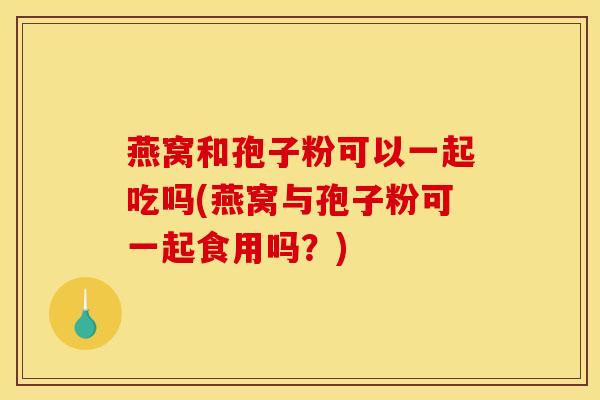 燕窝和孢子粉可以一起吃吗(燕窝与孢子粉可一起食用吗？)