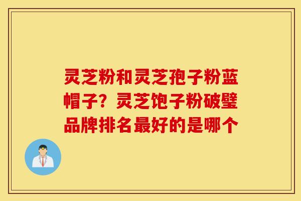 灵芝粉和灵芝孢子粉蓝帽子？灵芝饱子粉破璧品牌排名最好的是哪个