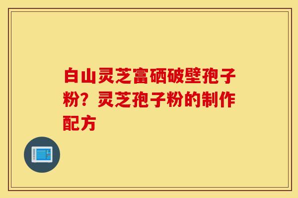 白山灵芝富硒破壁孢子粉？灵芝孢子粉的制作配方