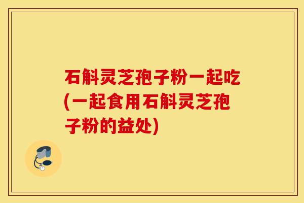 石斛灵芝孢子粉一起吃(一起食用石斛灵芝孢子粉的益处)