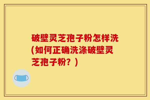 破壁灵芝孢子粉怎样洗(如何正确洗涤破壁灵芝孢子粉？)