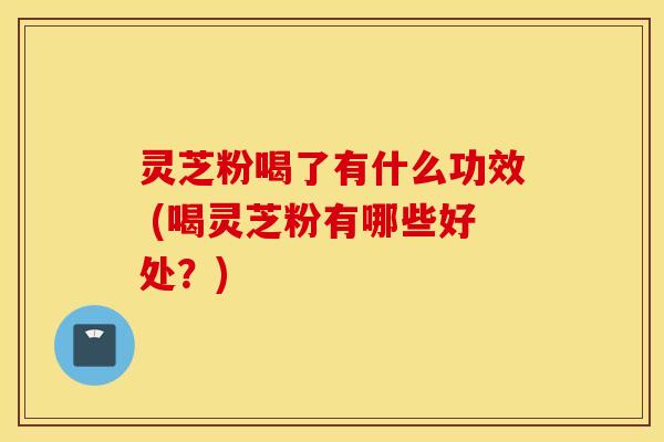 灵芝粉喝了有什么功效 (喝灵芝粉有哪些好处？)