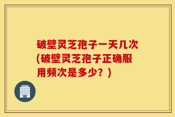 破壁灵芝孢子一天几次(破壁灵芝孢子正确服用频次是多少？)