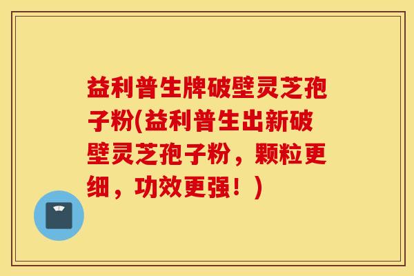 益利普生牌破壁灵芝孢子粉(益利普生出新破壁灵芝孢子粉，颗粒更细，功效更强！)