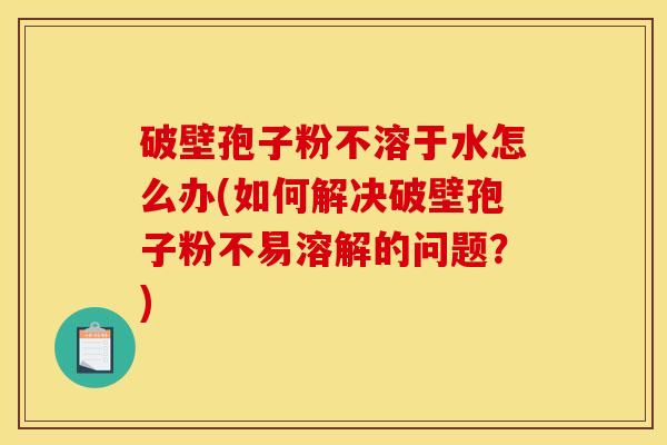 破壁孢子粉不溶于水怎么办(如何解决破壁孢子粉不易溶解的问题？)