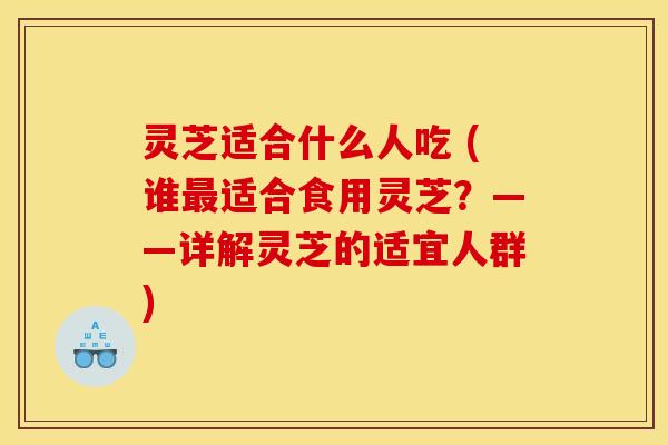 灵芝适合什么人吃 (谁最适合食用灵芝？——详解灵芝的适宜人群)