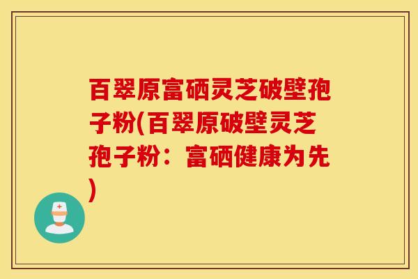 百翠原富硒灵芝破壁孢子粉(百翠原破壁灵芝孢子粉：富硒健康为先)