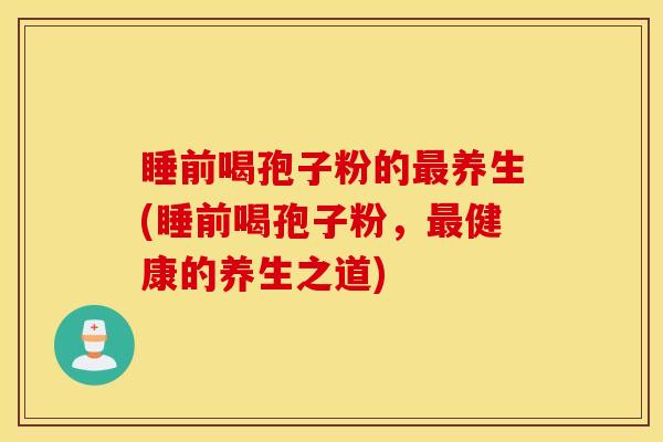 睡前喝孢子粉的最养生(睡前喝孢子粉，最健康的养生之道)
