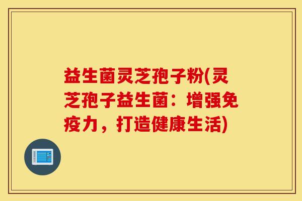 益生菌灵芝孢子粉(灵芝孢子益生菌：增强免疫力，打造健康生活)