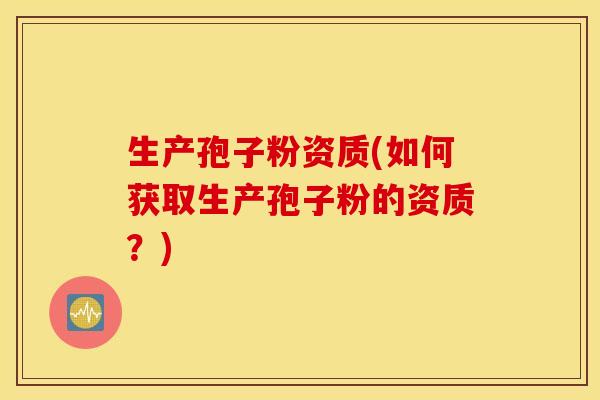 生产孢子粉资质(如何获取生产孢子粉的资质？)