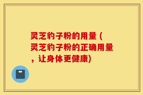 灵芝豹子粉的用量 (灵芝豹子粉的正确用量，让身体更健康)