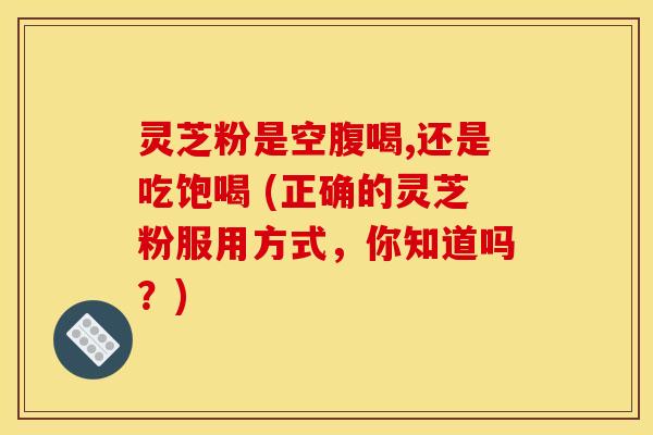 灵芝粉是空腹喝,还是吃饱喝 (正确的灵芝粉服用方式，你知道吗？)